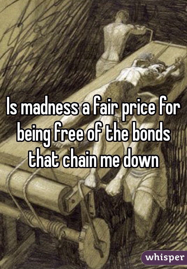 Is madness a fair price for being free of the bonds that chain me down 