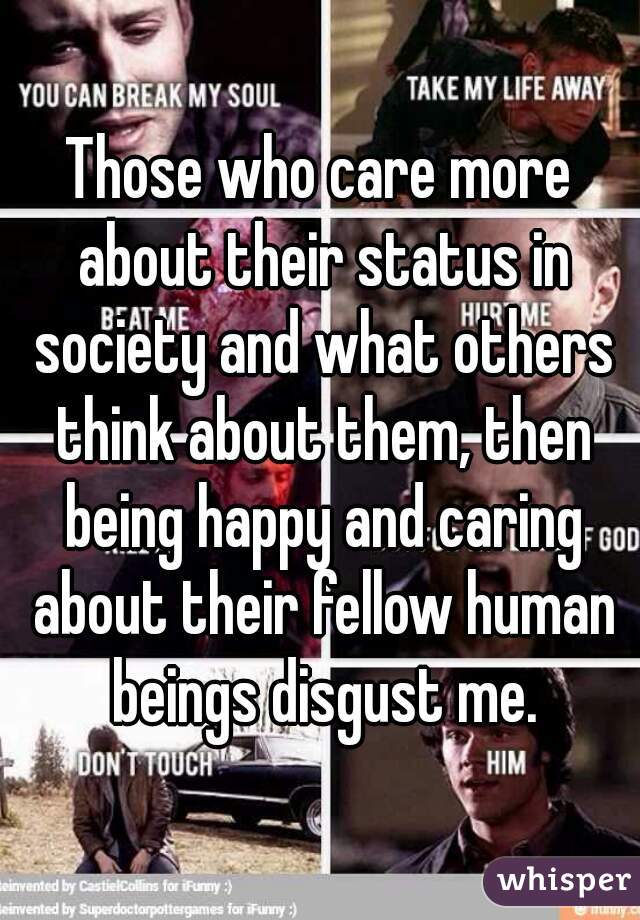 Those who care more about their status in society and what others think about them, then being happy and caring about their fellow human beings disgust me.