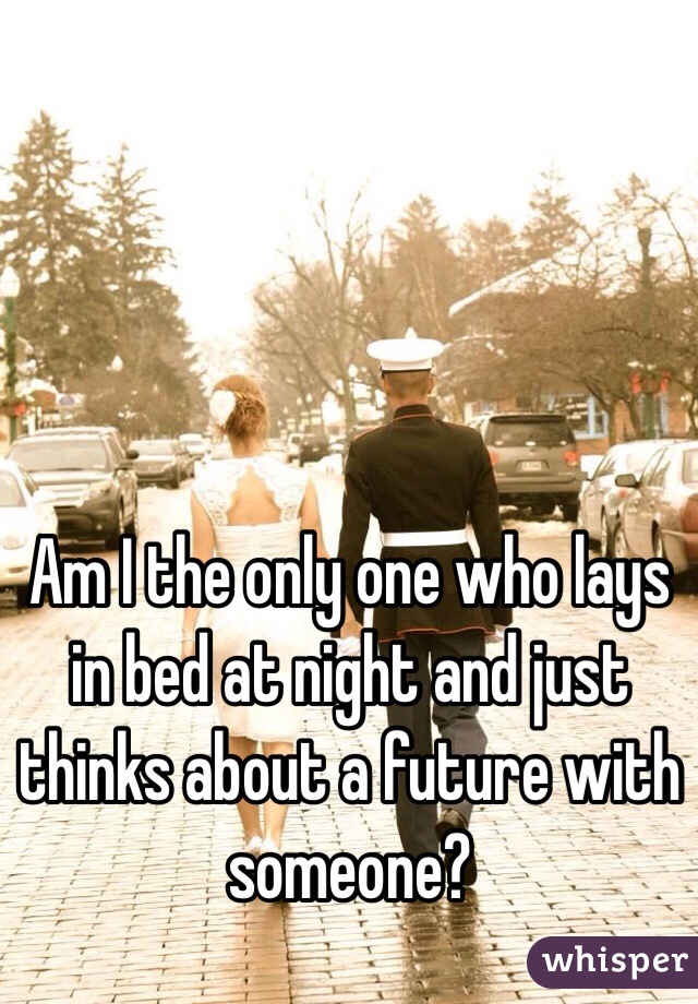 Am I the only one who lays in bed at night and just thinks about a future with someone?