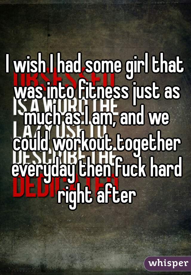 I wish I had some girl that was into fitness just as much as I am, and we could workout together everyday then fuck hard right after