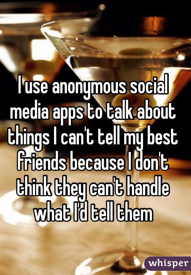 I use anonymous social media apps to talk about things I can't tell my best friends because I don't think they can't handle what I'd tell them