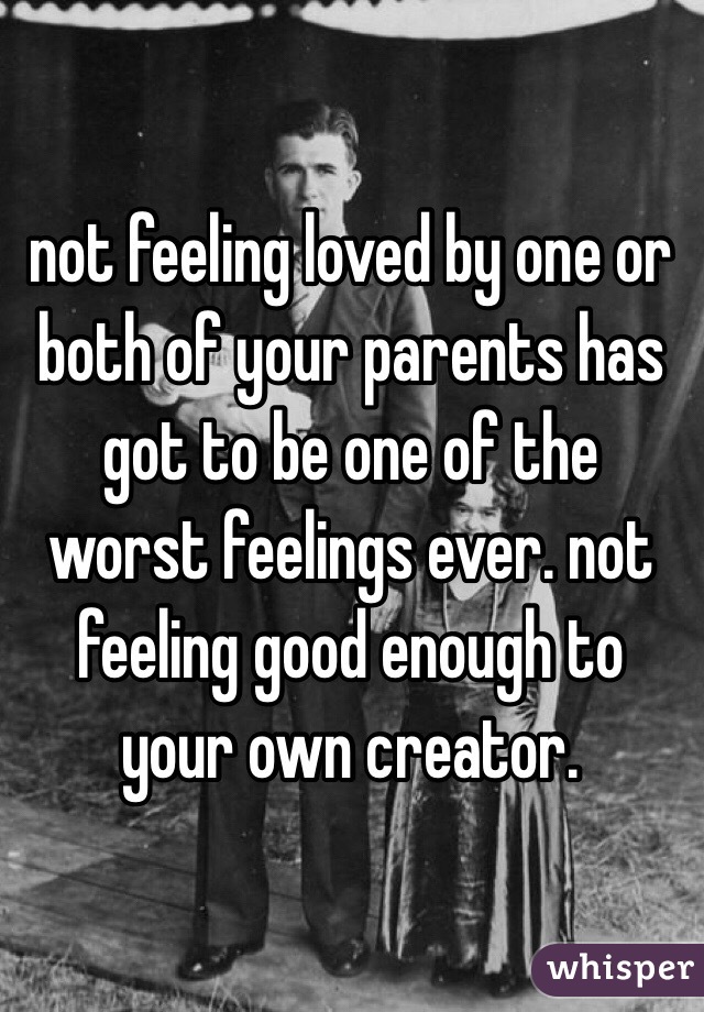 not feeling loved by one or both of your parents has got to be one of the worst feelings ever. not feeling good enough to your own creator.