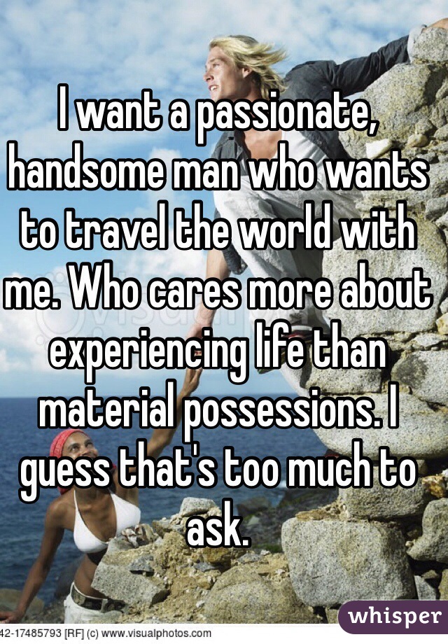 I want a passionate, handsome man who wants to travel the world with me. Who cares more about experiencing life than material possessions. I guess that's too much to ask. 