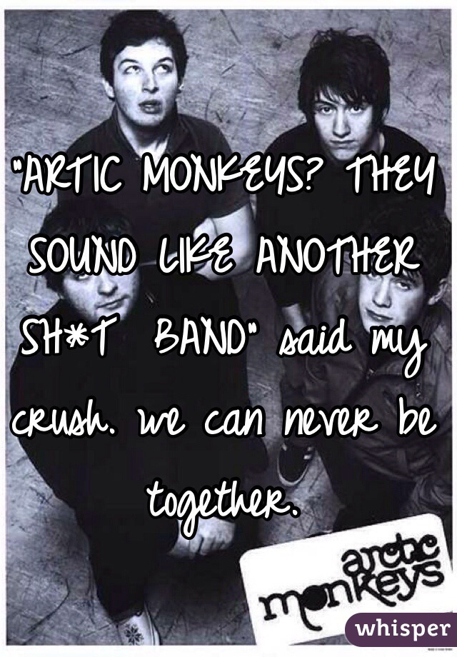 "ARTIC MONKEYS? THEY SOUND LIKE ANOTHER SH*T  BAND" said my crush. we can never be together.