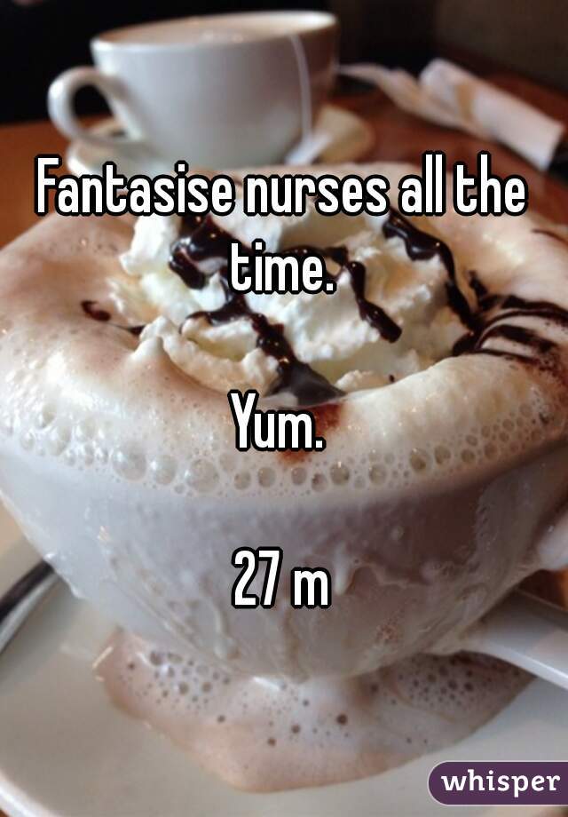 Fantasise nurses all the time. 

Yum. 

27 m