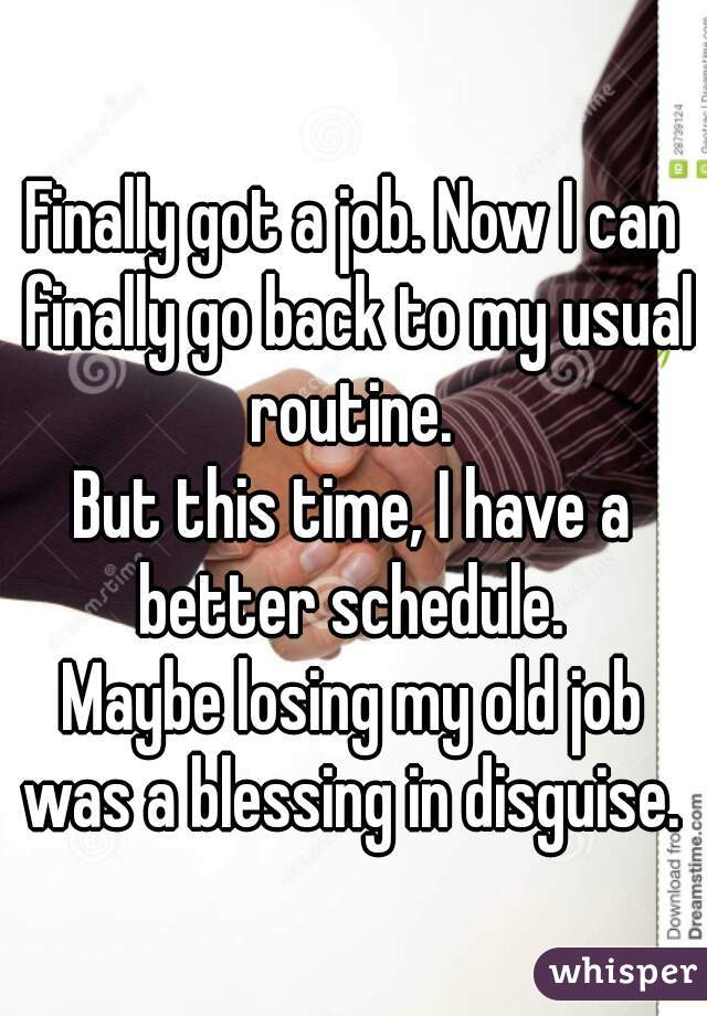 Finally got a job. Now I can finally go back to my usual routine. 
But this time, I have a better schedule. 
Maybe losing my old job was a blessing in disguise. 