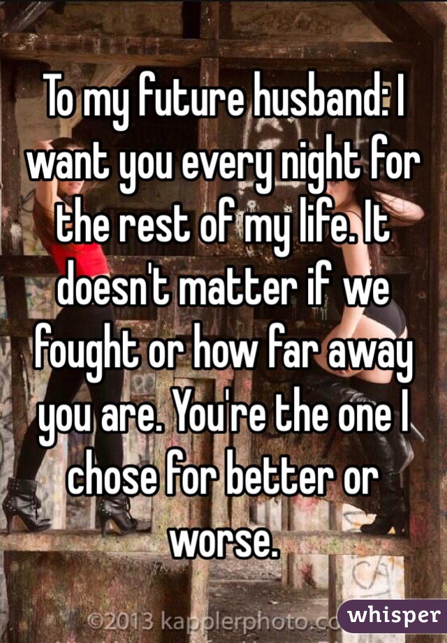 To my future husband: I want you every night for the rest of my life. It doesn't matter if we fought or how far away you are. You're the one I chose for better or worse. 