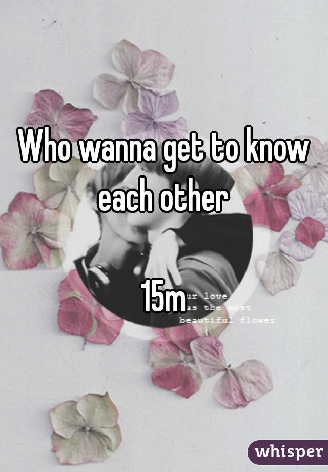 Who wanna get to know each other 

15m