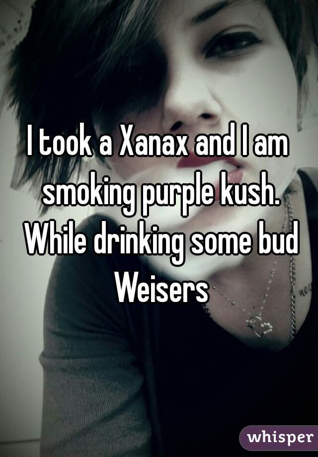 I took a Xanax and I am smoking purple kush. While drinking some bud Weisers