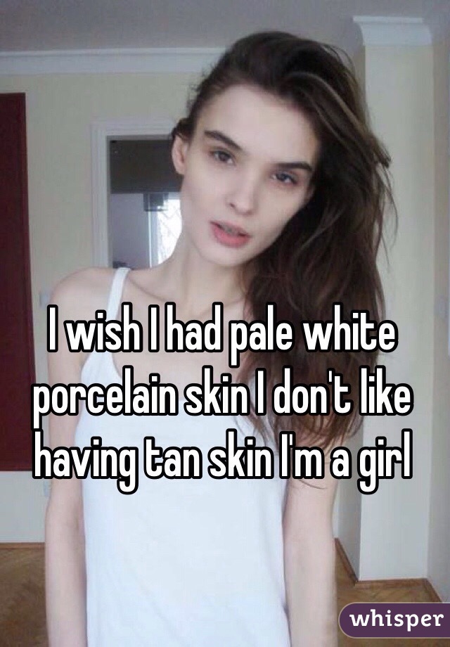 I wish I had pale white porcelain skin I don't like having tan skin I'm a girl