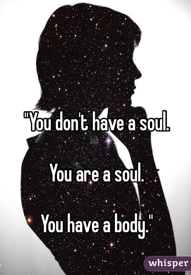 "You don't have a soul. 

You are a soul. 

You have a body." 