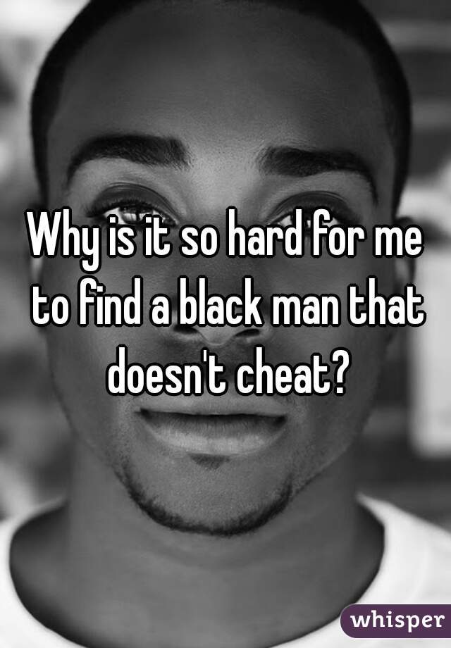 Why is it so hard for me to find a black man that doesn't cheat?