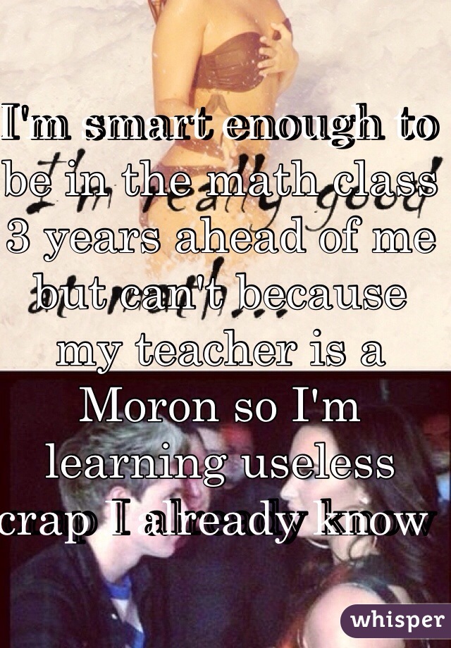 I'm smart enough to be in the math class 3 years ahead of me but can't because my teacher is a Moron so I'm learning useless crap I already know  