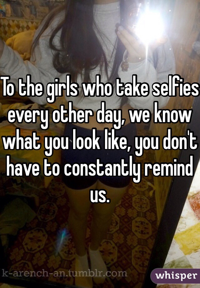 To the girls who take selfies every other day, we know what you look like, you don't have to constantly remind us. 