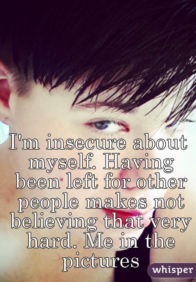 I'm insecure about myself. Having been left for other people makes not believing that very hard. Me in the pictures