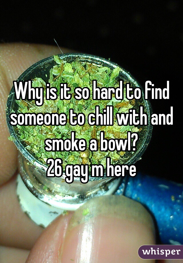 Why is it so hard to find someone to chill with and smoke a bowl?
26 gay m here