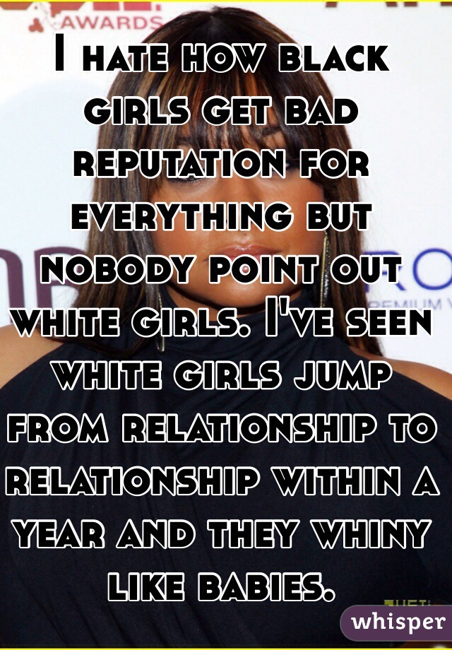 I hate how black girls get bad reputation for everything but nobody point out white girls. I've seen white girls jump from relationship to relationship within a year and they whiny like babies.