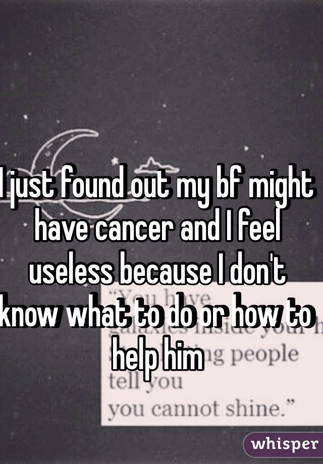I just found out my bf might have cancer and I feel useless because I don't know what to do or how to help him 