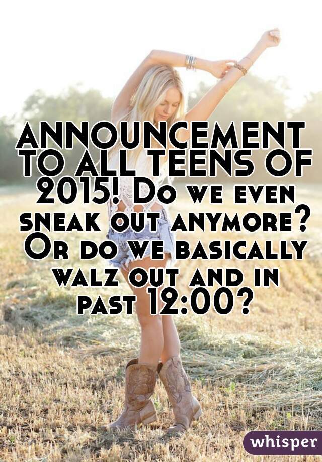 ANNOUNCEMENT TO ALL TEENS OF 2015! Do we even sneak out anymore? Or do we basically walz out and in past 12:00?