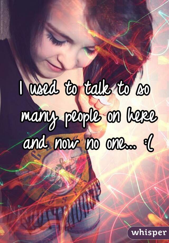 I used to talk to so many people on here and now no one... :(