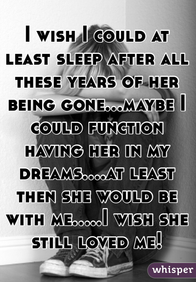 I wish I could at least sleep after all these years of her being gone...maybe I could function having her in my dreams....at least then she would be with me.....I wish she still loved me!