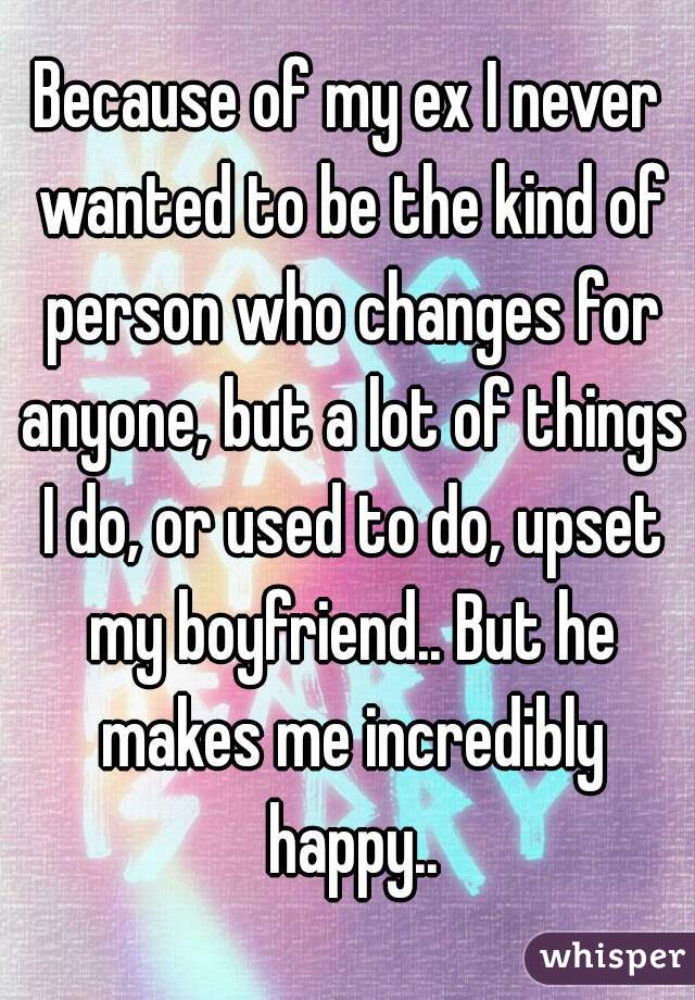 Because of my ex I never wanted to be the kind of person who changes for anyone, but a lot of things I do, or used to do, upset my boyfriend.. But he makes me incredibly happy..