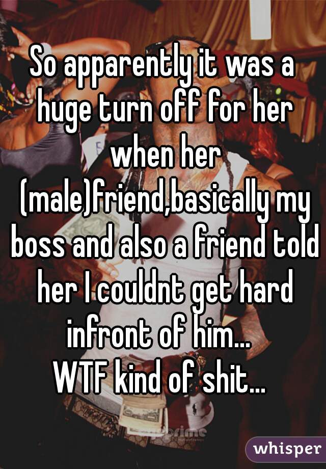 So apparently it was a huge turn off for her when her (male)friend,basically my boss and also a friend told her I couldnt get hard infront of him...  
WTF kind of shit... 