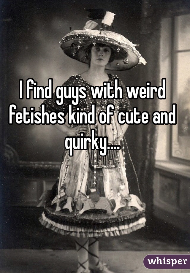 I find guys with weird fetishes kind of cute and quirky.... 