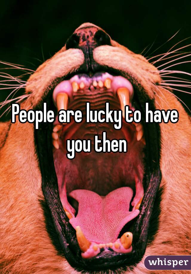 People are lucky to have you then