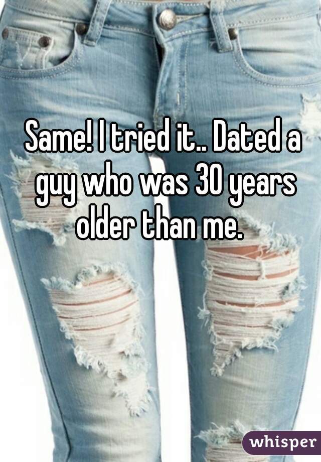 Same! I tried it.. Dated a guy who was 30 years older than me.  