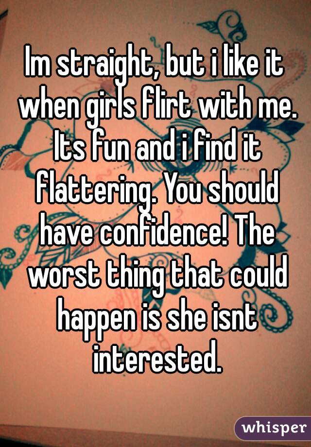 Im straight, but i like it when girls flirt with me. Its fun and i find it flattering. You should have confidence! The worst thing that could happen is she isnt interested.