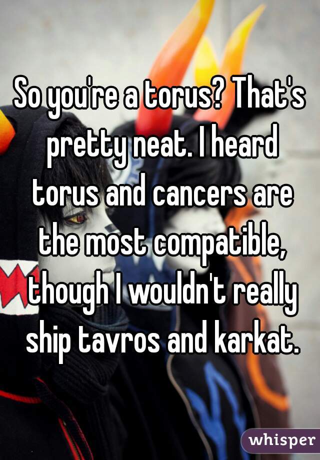 So you're a torus? That's pretty neat. I heard torus and cancers are the most compatible, though I wouldn't really ship tavros and karkat.