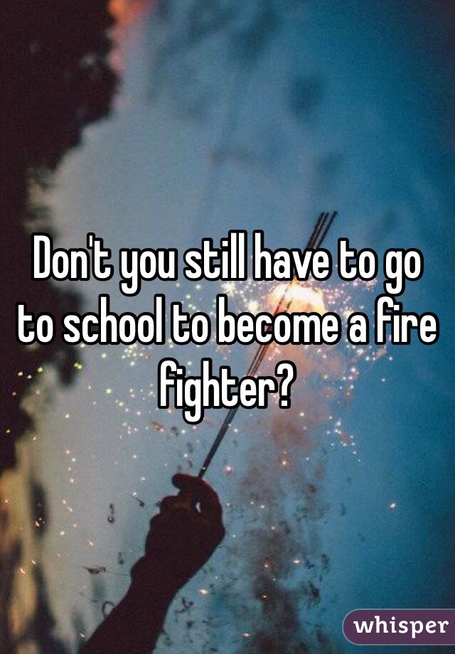 Don't you still have to go to school to become a fire fighter? 
