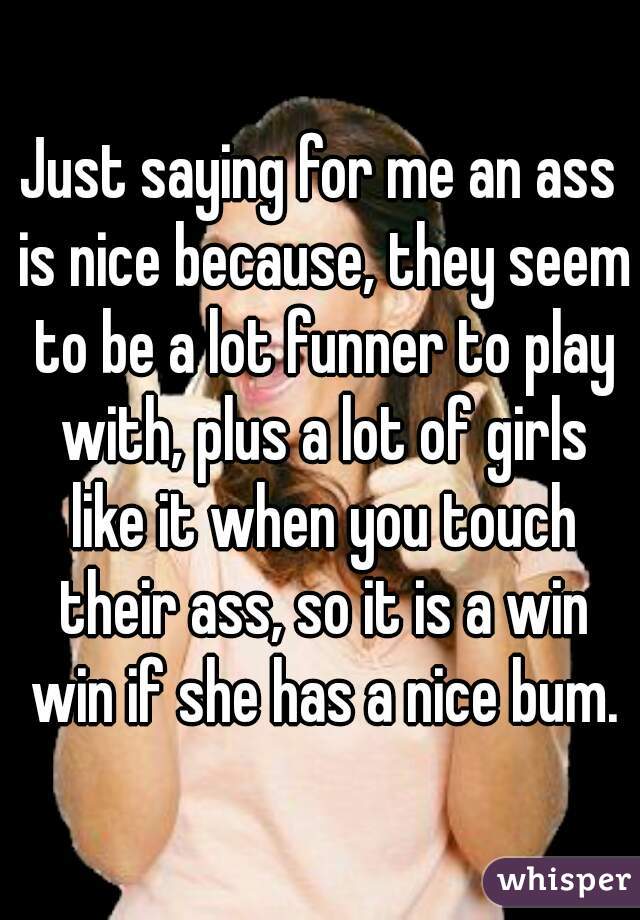 Just saying for me an ass is nice because, they seem to be a lot funner to play with, plus a lot of girls like it when you touch their ass, so it is a win win if she has a nice bum.