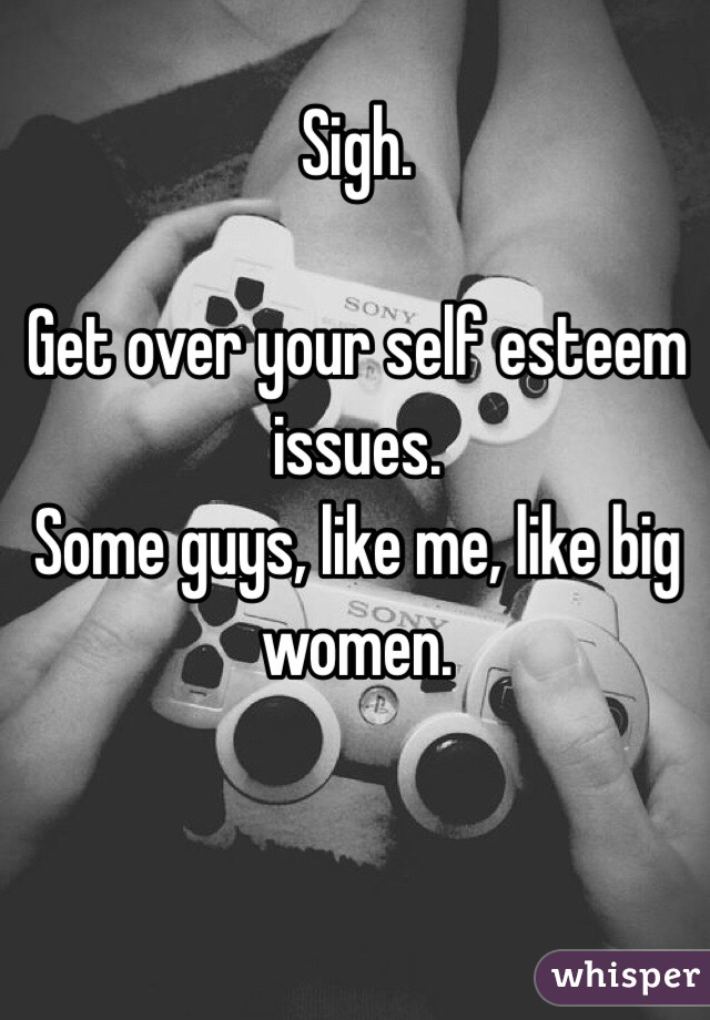 Sigh. 

Get over your self esteem issues. 
Some guys, like me, like big women.