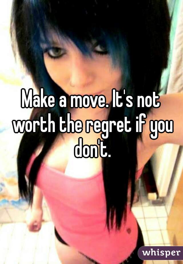 Make a move. It's not worth the regret if you don't.