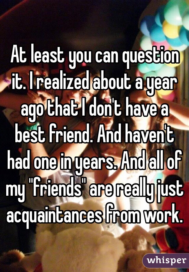 At least you can question it. I realized about a year ago that I don't have a best friend. And haven't had one in years. And all of my "friends" are really just acquaintances from work. 