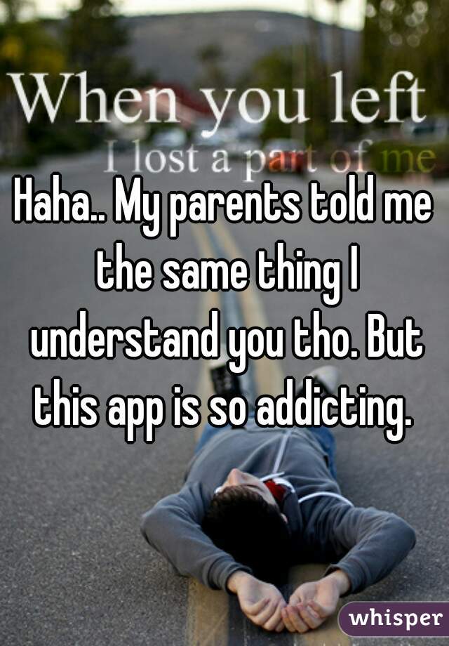 Haha.. My parents told me the same thing I understand you tho. But this app is so addicting. 