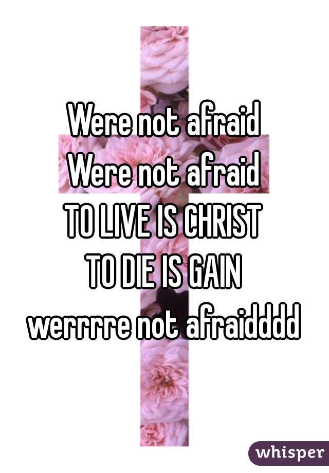 Were not afraid
Were not afraid
TO LIVE IS CHRIST
TO DIE IS GAIN
werrrre not afraidddd