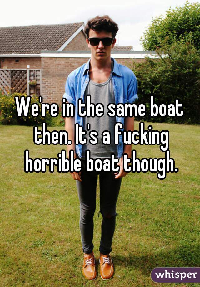 We're in the same boat then. It's a fucking horrible boat though.