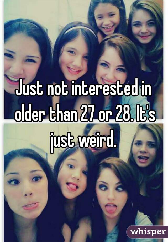 Just not interested in older than 27 or 28. It's just weird. 