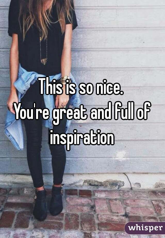 This is so nice. 
You're great and full of inspiration 