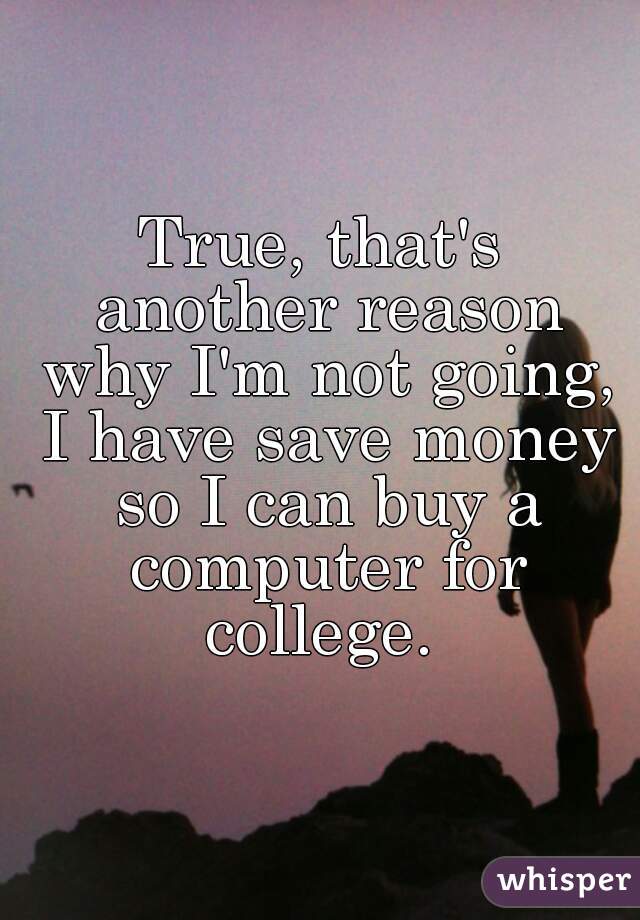 True, that's another reason why I'm not going, I have save money so I can buy a computer for college. 