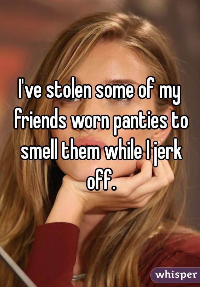 I've stolen some of my friends worn panties to smell them while I jerk off.