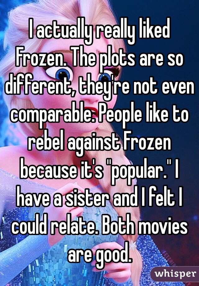 I actually really liked Frozen. The plots are so different, they're not even comparable. People like to rebel against Frozen because it's "popular." I have a sister and I felt I could relate. Both movies are good.