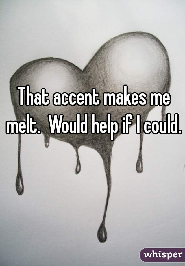  That accent makes me melt.  Would help if I could. 