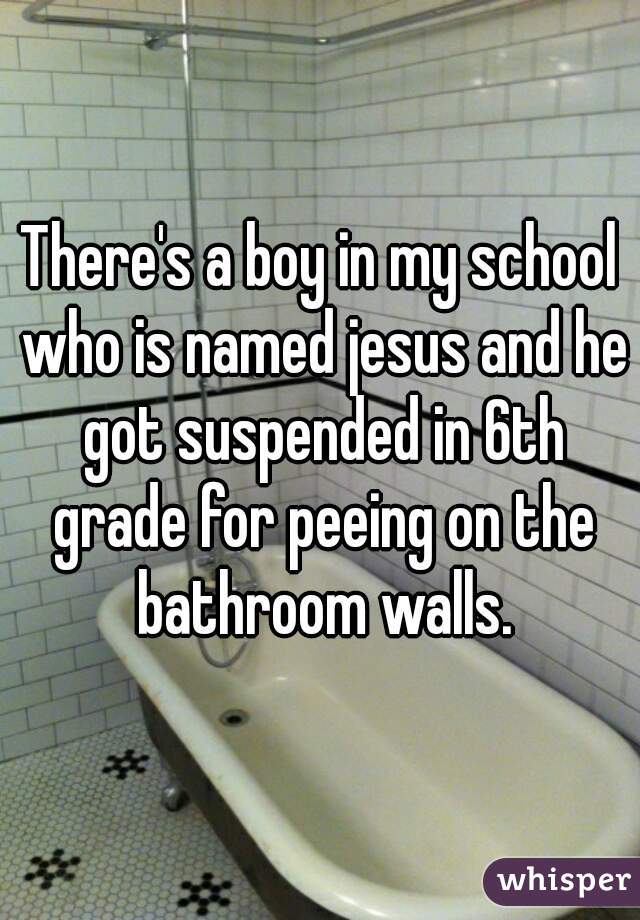There's a boy in my school who is named jesus and he got suspended in 6th grade for peeing on the bathroom walls.