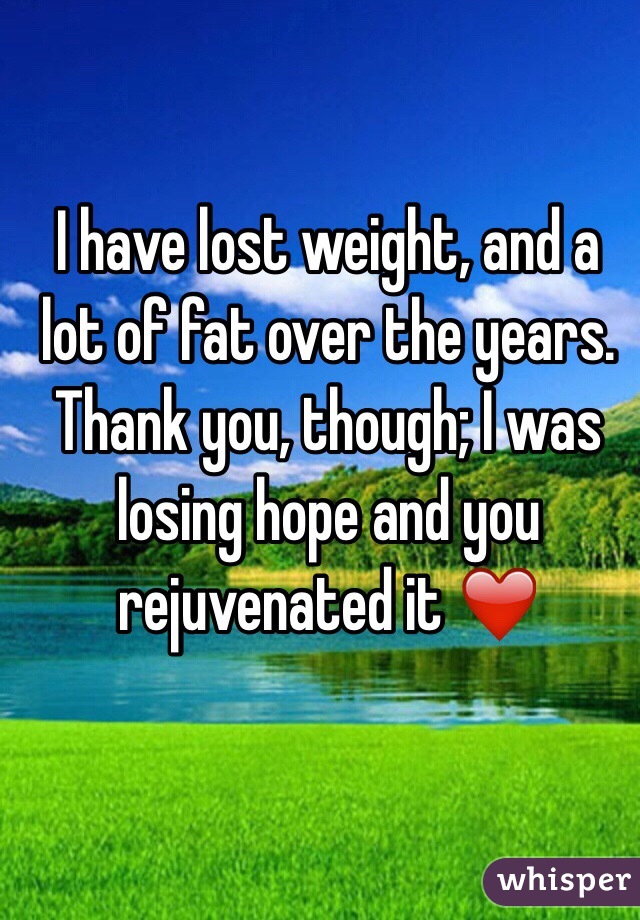 I have lost weight, and a lot of fat over the years. Thank you, though; I was losing hope and you rejuvenated it ❤️