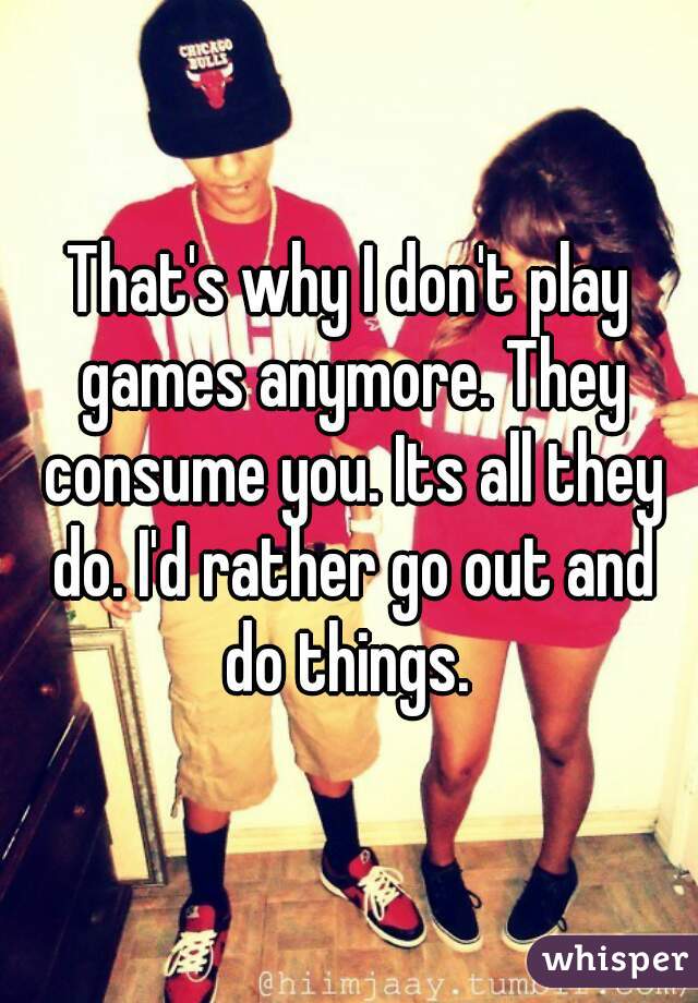 That's why I don't play games anymore. They consume you. Its all they do. I'd rather go out and do things. 