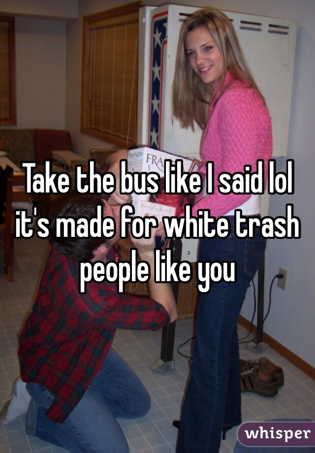 Take the bus like I said lol it's made for white trash people like you 